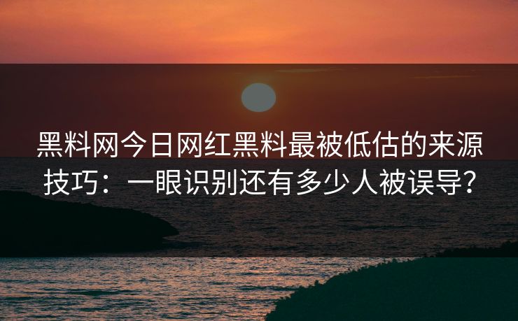 黑料网今日网红黑料最被低估的来源技巧：一眼识别还有多少人被误导？