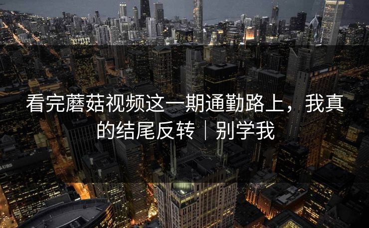 看完蘑菇视频这一期通勤路上，我真的结尾反转｜别学我