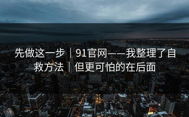 先做这一步｜91官网——我整理了自救方法｜但更可怕的在后面