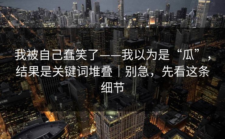 我被自己蠢笑了——我以为是“瓜”，结果是关键词堆叠｜别急，先看这条细节