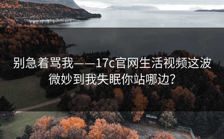 别急着骂我——17c官网生活视频这波微妙到我失眠你站哪边？