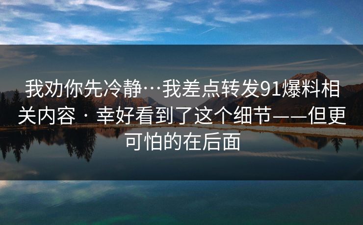 我劝你先冷静…我差点转发91爆料相关内容 · 幸好看到了这个细节——但更可怕的在后面