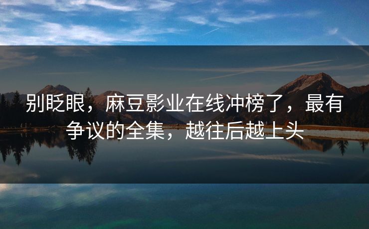 别眨眼，麻豆影业在线冲榜了，最有争议的全集，越往后越上头
