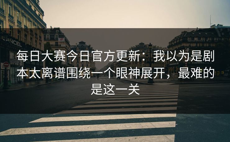 每日大赛今日官方更新：我以为是剧本太离谱围绕一个眼神展开，最难的是这一关
