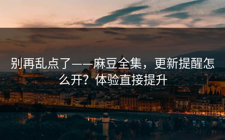 别再乱点了——麻豆全集，更新提醒怎么开？体验直接提升