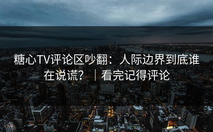 糖心TV评论区吵翻：人际边界到底谁在说谎？｜看完记得评论