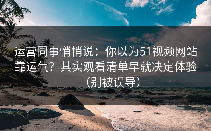运营同事悄悄说：你以为51视频网站靠运气？其实观看清单早就决定体验（别被误导）