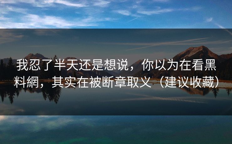 我忍了半天还是想说，你以为在看黑料網，其实在被断章取义（建议收藏）