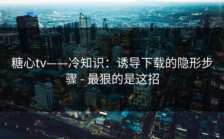 糖心tv——冷知识：诱导下载的隐形步骤 - 最狠的是这招