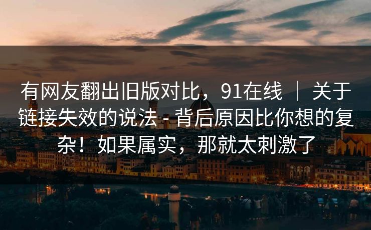 有网友翻出旧版对比，91在线 ｜ 关于链接失效的说法 - 背后原因比你想的复杂！如果属实，那就太刺激了