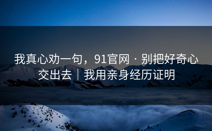 我真心劝一句,91官网 · 别把好奇心交出去|我用亲身经历证明 我真心劝一句,91官网 · 别把好奇心交出去|我用亲身经历证明