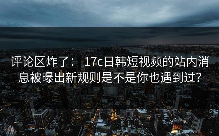 评论区炸了: 17c日韩短视频的站内消息被曝出新规则是不是你也遇到过?