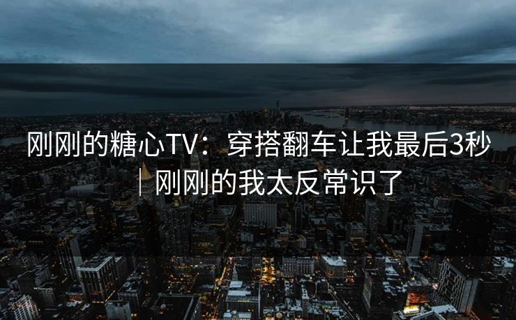 刚刚的糖心TV：穿搭翻车让我最后3秒｜刚刚的我太反常识了