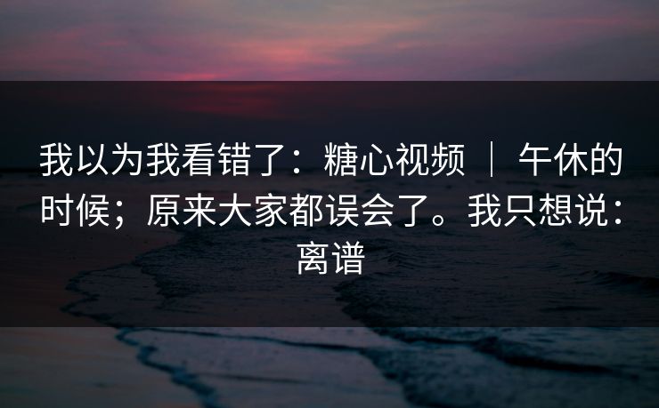 我以为我看错了：糖心视频 ｜ 午休的时候；原来大家都误会了。我只想说：离谱