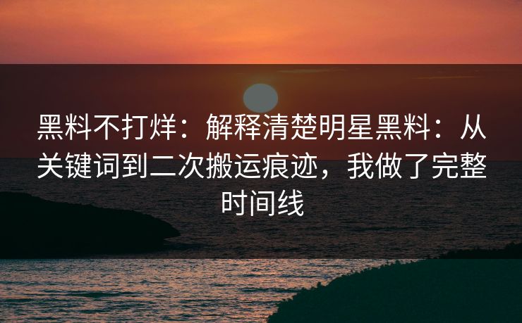 黑料不打烊:解释清楚明星黑料:从关键词到二次搬运痕迹,我做了完整时间线