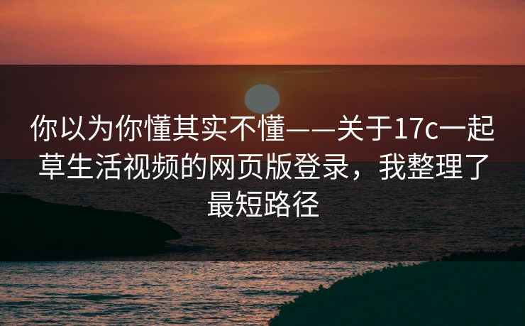 你以为你懂其实不懂——关于17c一起草生活视频的网页版登录，我整理了最短路径