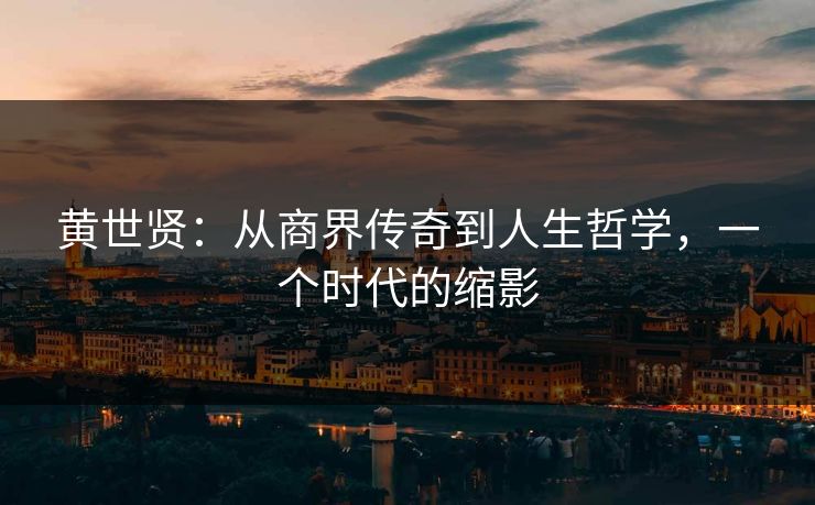 黄世贤：从商界传奇到人生哲学，一个时代的缩影