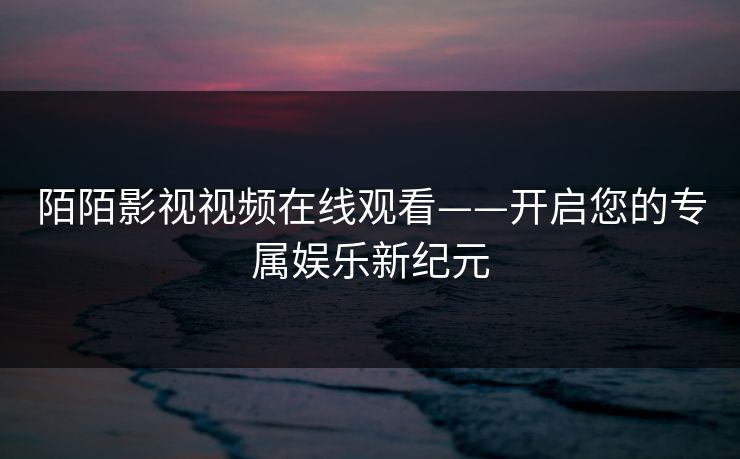 陌陌影视视频在线观看——开启您的专属娱乐新纪元