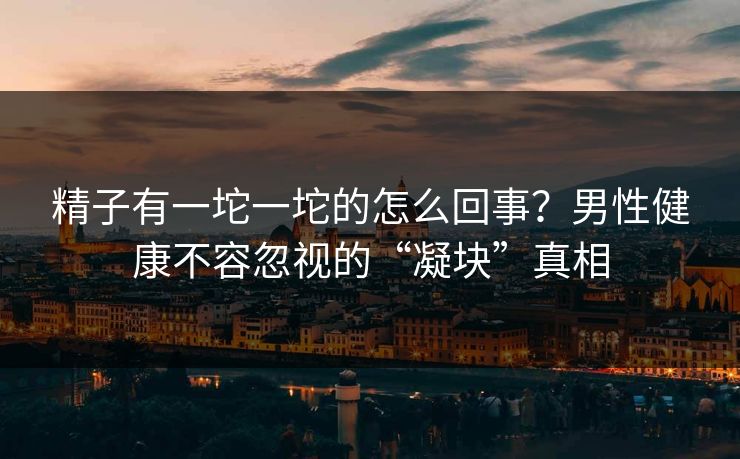 精子有一坨一坨的怎么回事？男性健康不容忽视的“凝块”真相