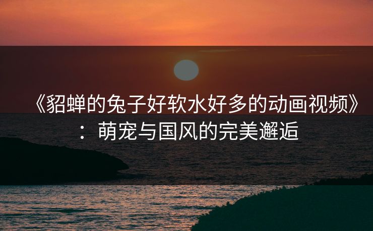 《貂蝉的兔子好软水好多的动画视频》：萌宠与国风的完美邂逅