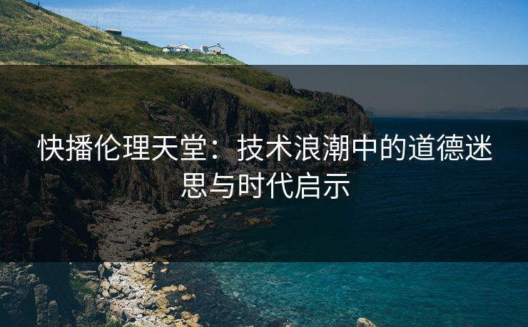 快播伦理天堂：技术浪潮中的道德迷思与时代启示