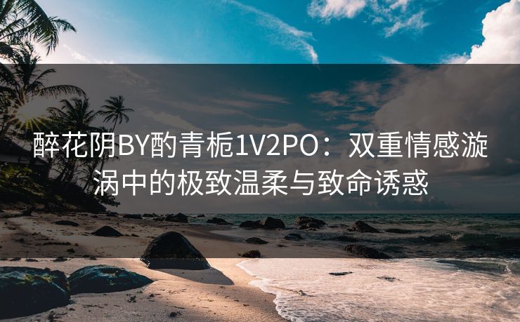 醉花阴BY酌青栀1V2PO：双重情感漩涡中的极致温柔与致命诱惑