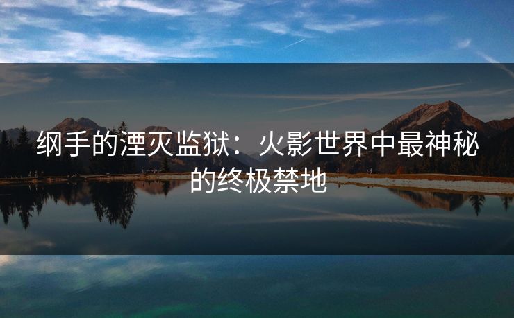 纲手的湮灭监狱：火影世界中最神秘的终极禁地