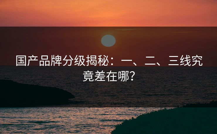 国产品牌分级揭秘：一、二、三线究竟差在哪？