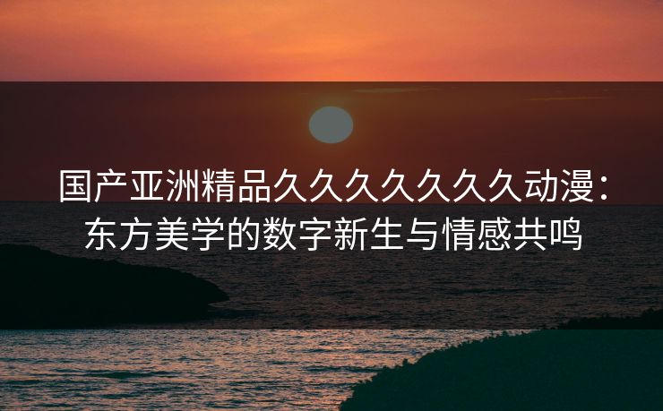 国产亚洲精品久久久久久久久动漫：东方美学的数字新生与情感共鸣