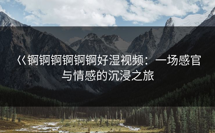 巜锕锕锕锕锕锕好湿视频：一场感官与情感的沉浸之旅