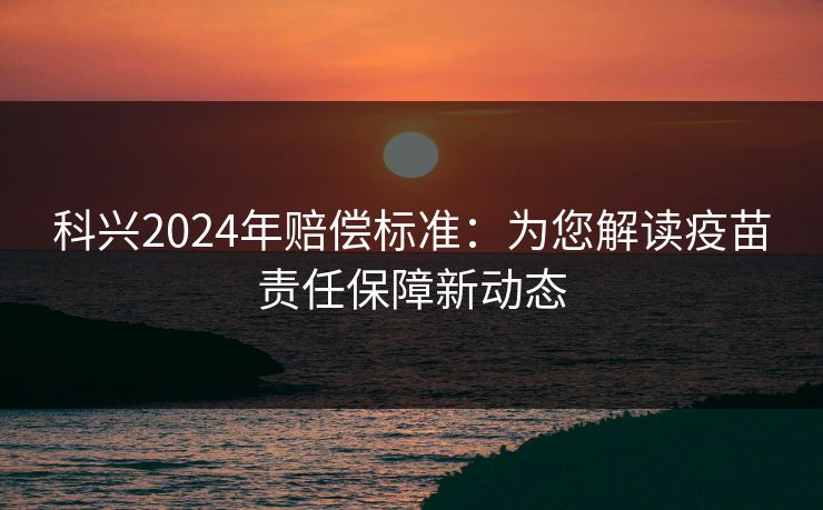 科兴2024年赔偿标准：为您解读疫苗责任保障新动态