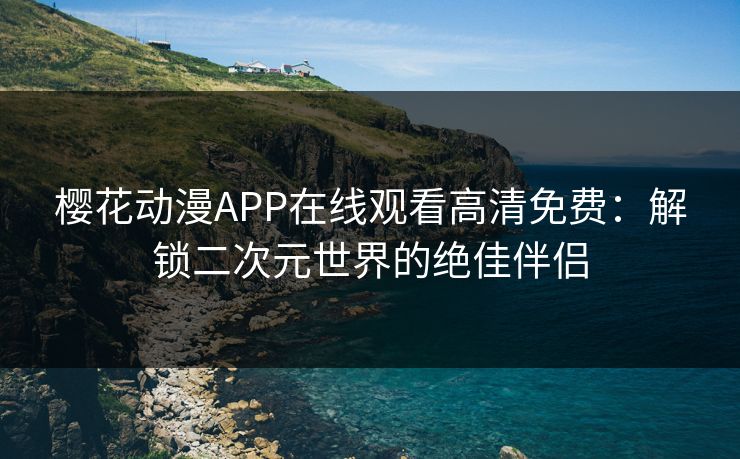 樱花动漫APP在线观看高清免费：解锁二次元世界的绝佳伴侣