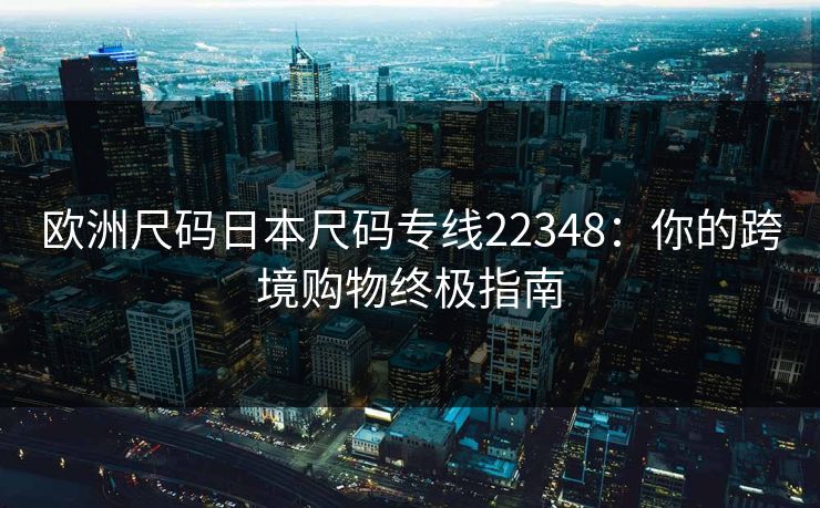 欧洲尺码日本尺码专线22348:你的跨境购物终极指南 欧洲尺码日本尺码专线22348:你的跨境购物终极指南