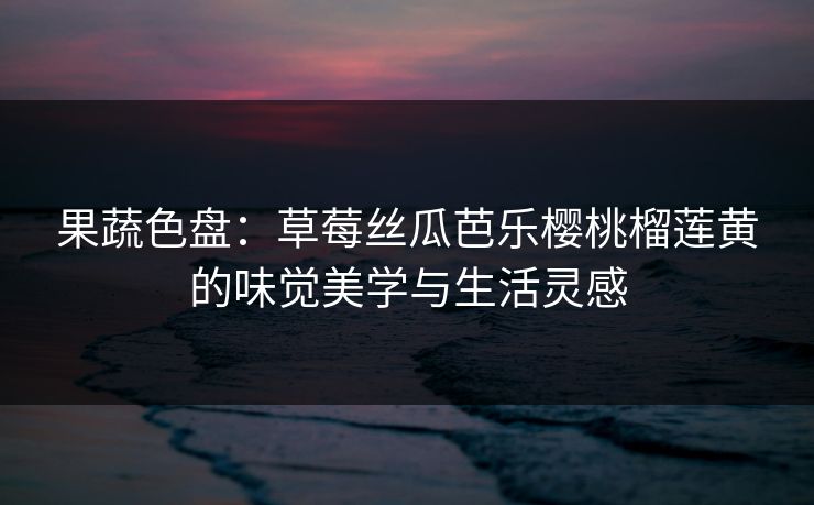 果蔬色盘:草莓丝瓜芭乐樱桃榴莲黄的味觉美学与生活灵感 果蔬色盘:草莓丝瓜芭乐樱桃榴莲黄的味觉美学与生活灵感