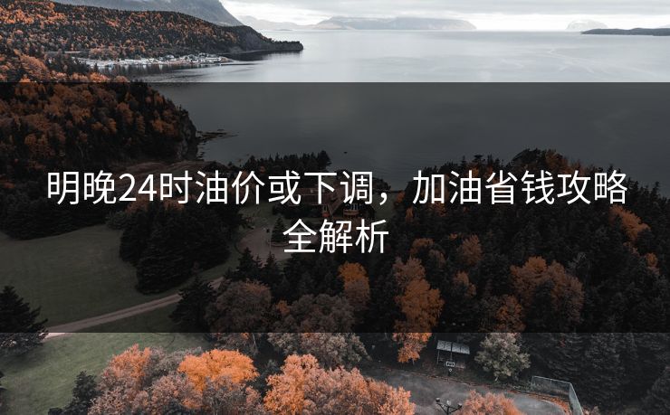 明晚24时油价或下调，加油省钱攻略全解析
