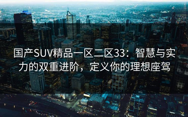 国产SUV精品一区二区33：智慧与实力的双重进阶，定义你的理想座驾