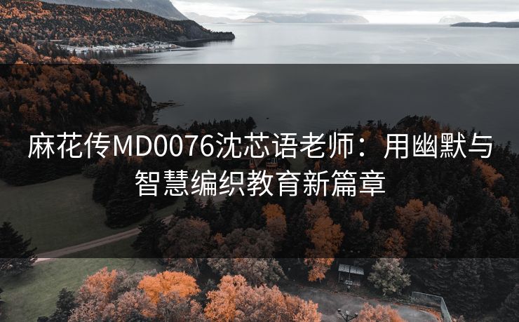 麻花传MD0076沈芯语老师：用幽默与智慧编织教育新篇章
