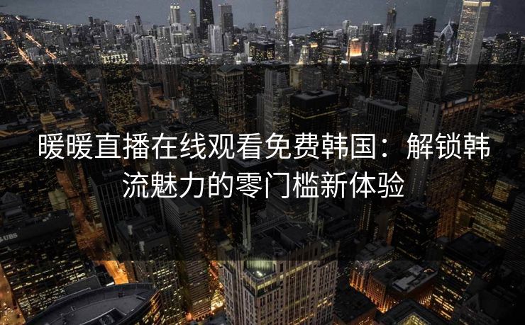 暖暖直播在线观看免费韩国:解锁韩流魅力的零门槛新体验