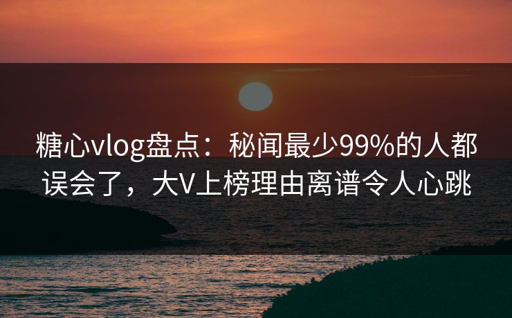 糖心vlog盘点：秘闻最少99%的人都误会了，大V上榜理由离谱令人心跳