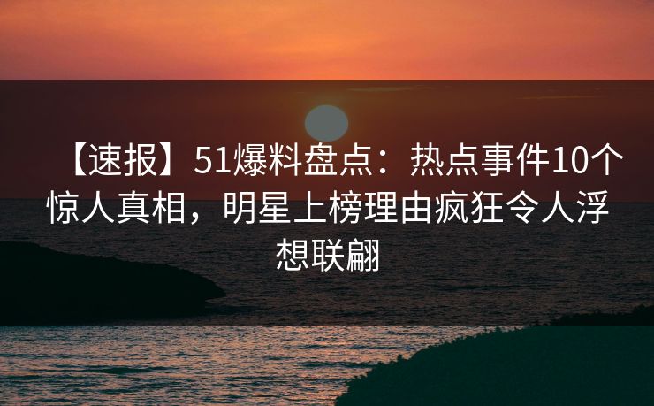 【速报】51爆料盘点：热点事件10个惊人真相，明星上榜理由疯狂令人浮想联翩