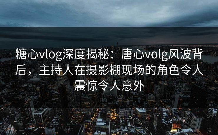 糖心vlog深度揭秘：唐心volg风波背后，主持人在摄影棚现场的角色令人震惊令人意外