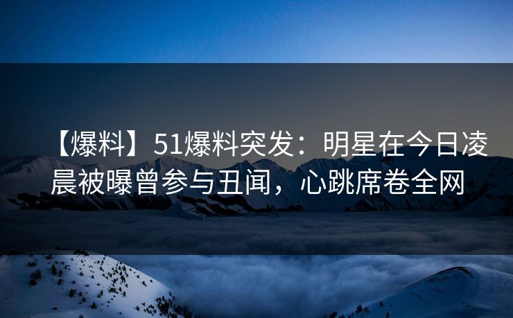 【爆料】51爆料突发：明星在今日凌晨被曝曾参与丑闻，心跳席卷全网