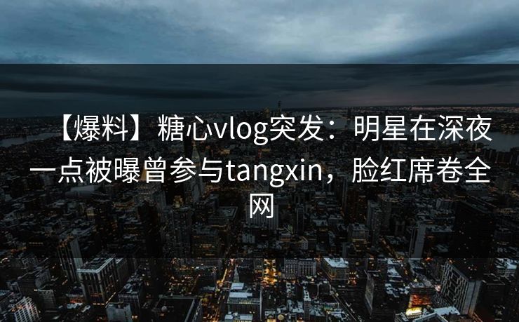 【爆料】糖心vlog突发：明星在深夜一点被曝曾参与tangxin，脸红席卷全网