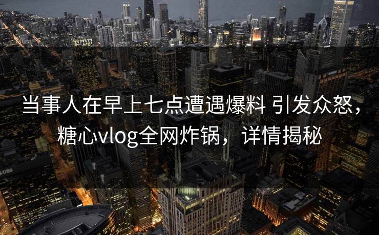 当事人在早上七点遭遇爆料 引发众怒，糖心vlog全网炸锅，详情揭秘
