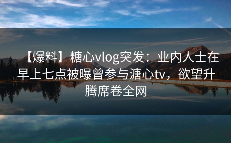 【爆料】糖心vlog突发：业内人士在早上七点被曝曾参与溏心tv，欲望升腾席卷全网