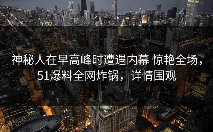 神秘人在早高峰时遭遇内幕 惊艳全场，51爆料全网炸锅，详情围观
